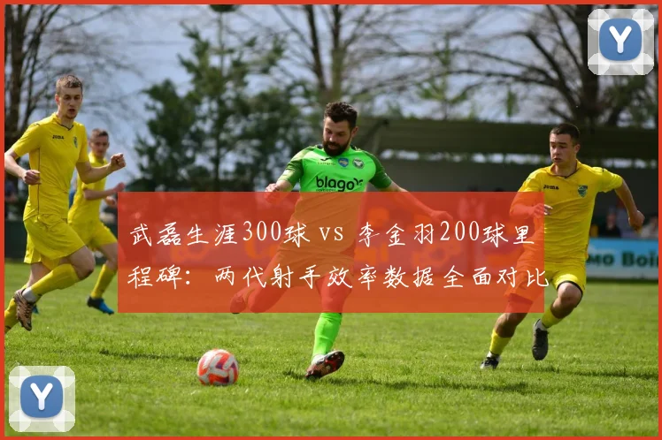 武磊生涯300球 vs 李金羽200球里程碑：两代射手效率数据全面对比